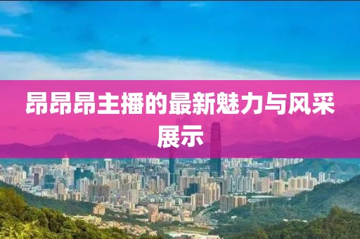 昂昂昂主播的最新魅力與風(fēng)采展示