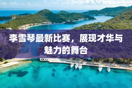 李雪琴最新比賽，展現(xiàn)才華與魅力的舞臺