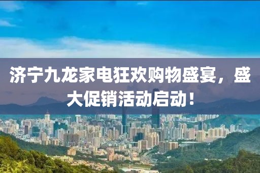 濟寧九龍家電狂歡購物盛宴，盛大促銷活動啟動！