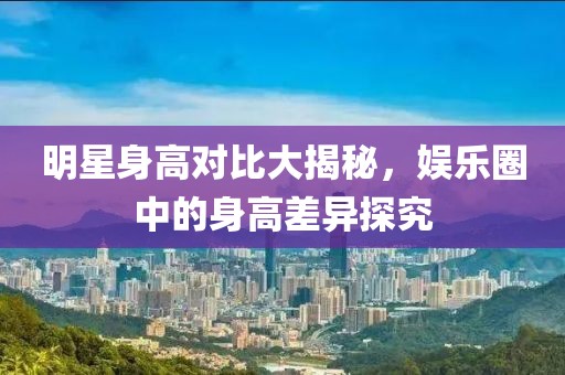明星身高對比大揭秘，娛樂圈中的身高差異探究