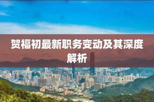 賀福初最新職務(wù)變動及其深度解析