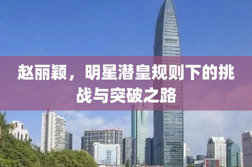 趙麗穎，明星潛皇規(guī)則下的挑戰(zhàn)與突破之路