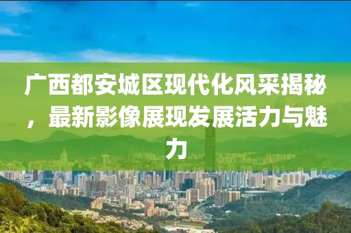 廣西都安城區(qū)現(xiàn)代化風(fēng)采揭秘，最新影像展現(xiàn)發(fā)展活力與魅力