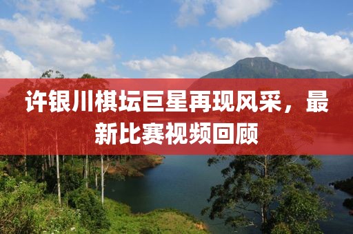許銀川棋壇巨星再現(xiàn)風(fēng)采，最新比賽視頻回顧