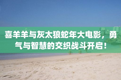 喜羊羊與灰太狼蛇年大電影，勇氣與智慧的交織戰(zhàn)斗開(kāi)啟！