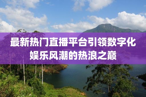 最新熱門直播平臺引領(lǐng)數(shù)字化娛樂風潮的熱浪之巔